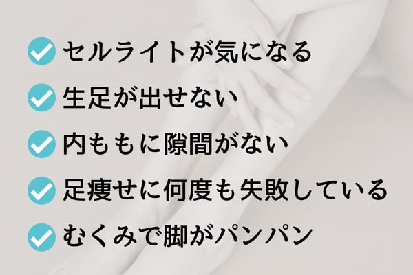 セルライトが気になる・生足が出せない・内ももに隙間がない・脚やせに何度も失敗している・むくみで脚がパンパン